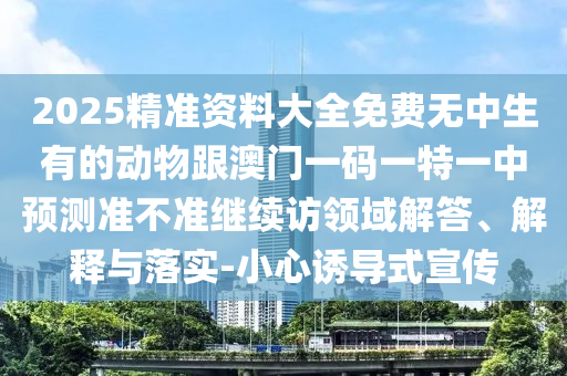 2025精準資料大全免費無中生有的動物跟澳門一碼一特一中預測準不準繼續訪領域解答、解釋與落實-小心誘導式宣傳