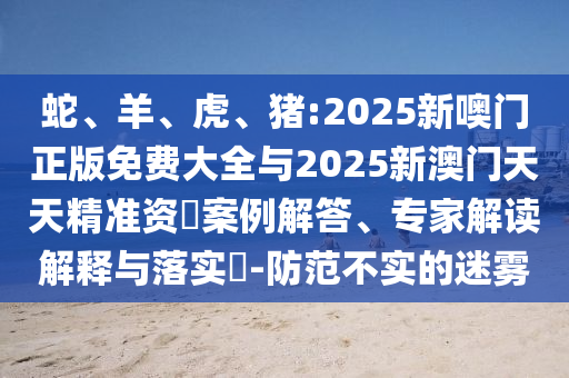 蛇、羊、虎、豬:2025新噢門正版免費(fèi)大全與2025新澳門天天精準(zhǔn)資枓案例解答、專家解讀解釋與落實(shí)?-防范不實(shí)的迷霧