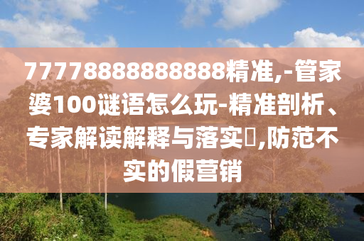 77778888888888精準(zhǔn),-管家婆100謎語怎么玩-精準(zhǔn)剖析、專家解讀解釋與落實?,防范不實的假營銷