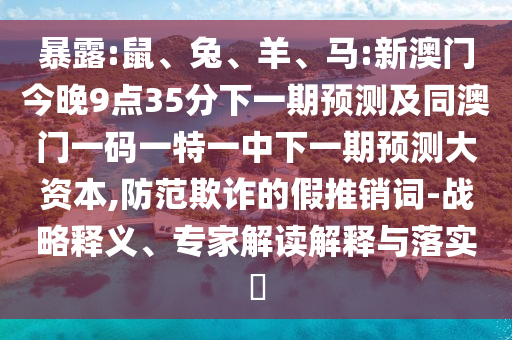暴露:鼠、兔、羊、馬:新澳門今晚9點35分下一期預測及同澳門一碼一特一中下一期預測大資本,防范欺詐的假推銷詞-戰(zhàn)略釋義、專家解讀解釋與落實?