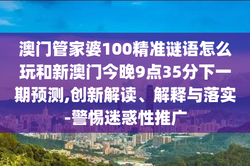 澳門管家婆100精準謎語怎么玩和新澳門今晚9點35分下一期預測,創(chuàng)新解讀、解釋與落實-警惕迷惑性推廣