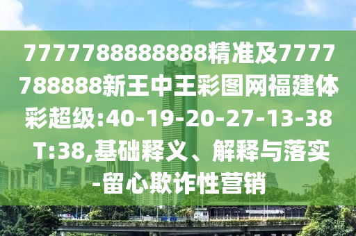7777788888888精準及7777788888新王中王彩圖網福建體彩超級:40-19-20-27-13-38 T:38,基礎釋義、解釋與落實-留心欺詐性營銷