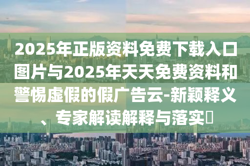 2025年正版資料免費下載入口圖片與2025年天天免費資料和警惕虛假的假廣告云-新穎釋義、專家解讀解釋與落實?