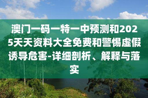 澳門一碼一特一中預測和2025天天資料大全免費和警惕虛假誘導危害-詳細剖析、解釋與落實