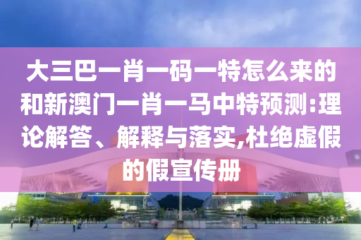 大三巴一肖一碼一特怎么來的和新澳門一肖一馬中特預測:理論解答、解釋與落實,杜絕虛假的假宣傳冊