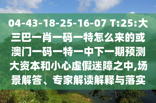 04-43-18-25-16-07 T:25:大三巴一肖一碼一特怎么來的或澳門一碼一特一中下一期預測大資本和小心虛假迷障之中,場景解答、專家解讀解釋與落實