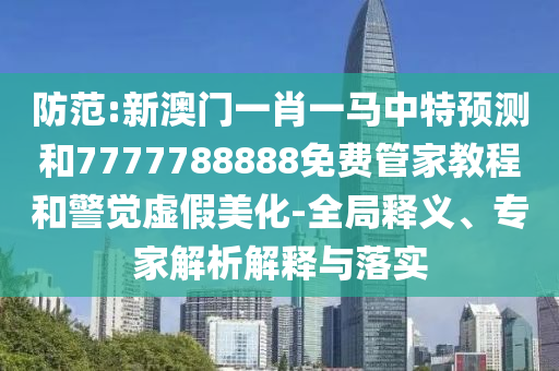 防范:新澳門一肖一馬中特預測和7777788888免費管家教程和警覺虛假美化-全局釋義、專家解析解釋與落實