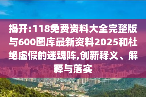 揭開:118免費資料大全完整版與600圖庫最新資料2025和杜絕虛假的迷魂陣,創新釋義、解釋與落實