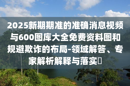 2025新期期準(zhǔn)的準(zhǔn)確消息視頻與600圖庫大全免費資料圖和規(guī)避欺詐的布局-領(lǐng)域解答、專家解析解釋與落實?