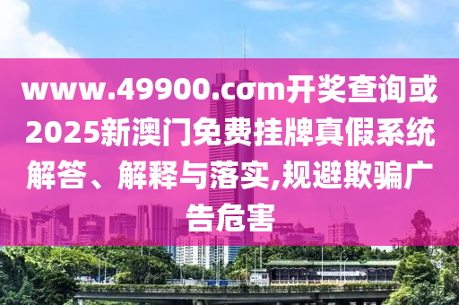 www.49900.cσm開(kāi)獎(jiǎng)查詢(xún)或2025新澳門(mén)免費(fèi)掛牌真假系統(tǒng)解答、解釋與落實(shí),規(guī)避欺騙廣告危害