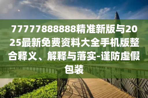 77777888888精準新版與2025最新免費資料大全手機版整合釋義、解釋與落實-謹防虛假包裝