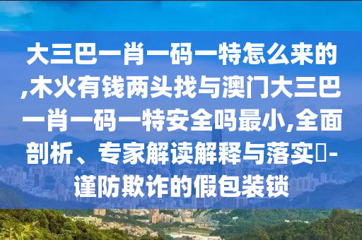 大三巴一肖一碼一特怎么來的,木火有錢兩頭找與澳門大三巴一肖一碼一特安全嗎最小,全面剖析、專家解讀解釋與落實?-謹防欺詐的假包裝鎖