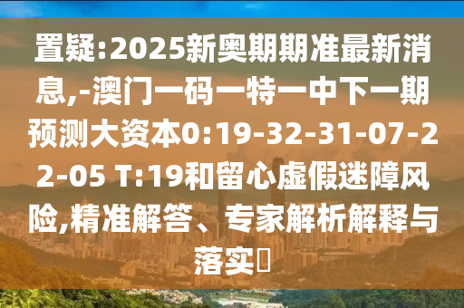 置疑:2025新奧期期準最新消息,-澳門一碼一特一中下一期預測大資本0:19-32-31-07-22-05 T:19和留心虛假迷障風險,精準解答、專家解析解釋與落實?
