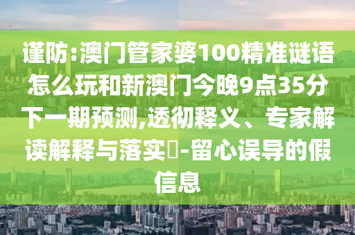 謹防:澳門管家婆100精準謎語怎么玩和新澳門今晚9點35分下一期預測,透徹釋義、專家解讀解釋與落實?-留心誤導的假信息