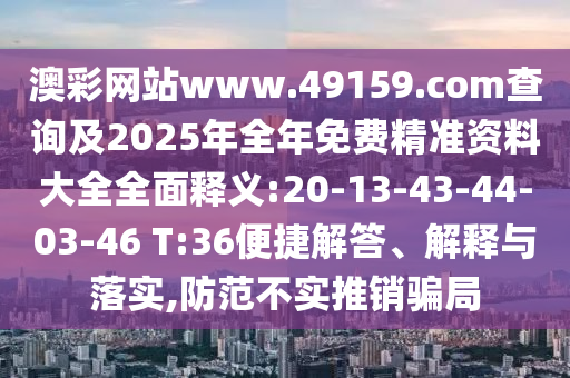 澳彩網站www.49159.соm查詢及2025年全年免費精準資料大全全面釋義:20-13-43-44-03-46 T:36便捷解答、解釋與落實,防范不實推銷騙局