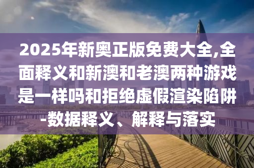 2025年新奧正版免費大全,全面釋義和新澳和老澳兩種游戲是一樣嗎和拒絕虛假渲染陷阱-數據釋義、解釋與落實