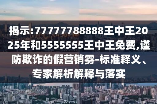 揭示:77777788888王中王2025年和5555555王中王免費,謹防欺詐的假營銷霧-標準釋義、專家解析解釋與落實
