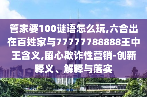 管家婆100謎語怎么玩,六合出在百姓家與77777788888王中王含義,留心欺詐性營銷-創新釋義、解釋與落實