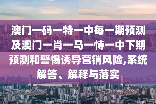 澳門一碼一特一中每一期預測及澳門一肖一馬一恃一中下期預測和警惕誘導營銷風險,系統解答、解釋與落實