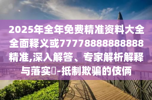 2025年全年免費精準資料大全全面釋義或77778888888888精準,深入解答、專家解析解釋與落實?-抵制欺騙的伎倆