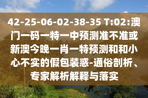 42-25-06-02-38-35 T:02:澳門一碼一特一中預測準不準或新澳今晚一肖一特預測和和小心不實的假包裝惑-通俗剖析、專家解析解釋與落實