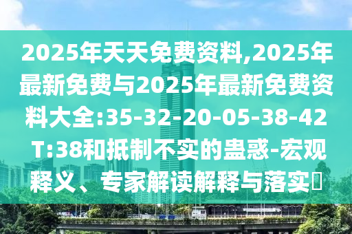 2025年天天免費資料,2025年最新免費與2025年最新免費資料大全:35-32-20-05-38-42 T:38和抵制不實的蠱惑-宏觀釋義、專家解讀解釋與落實?