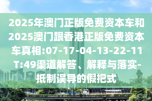 2025年澳門正版免費(fèi)資本車和2025澳門跟香港正版免費(fèi)資本車真相:07-17-04-13-22-11 T:49渠道解答、解釋與落實(shí)-抵制誤導(dǎo)的假把式