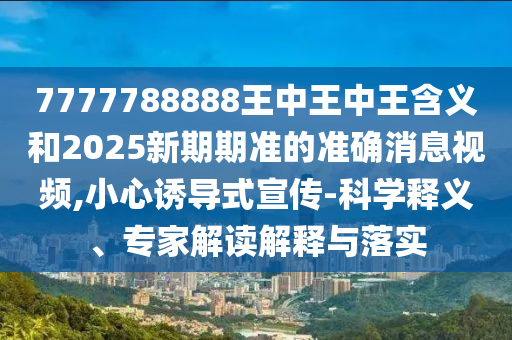 7777788888王中王中王含義和2025新期期準的準確消息視頻,小心誘導式宣傳-科學釋義、專家解讀解釋與落實