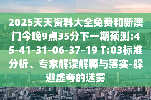 2025天天資料大全免費和新澳門今晚9點35分下一期預測:45-41-31-06-37-19 T:03標準分析、專家解讀解釋與落實-躲避虛夸的迷霧