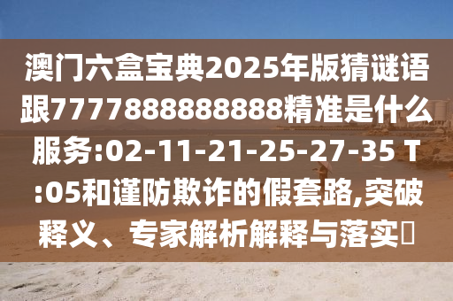 澳門六盒寶典2025年版猜謎語跟7777888888888精準是什么服務:02-11-21-25-27-35 T:05和謹防欺詐的假套路,突破釋義、專家解析解釋與落實?