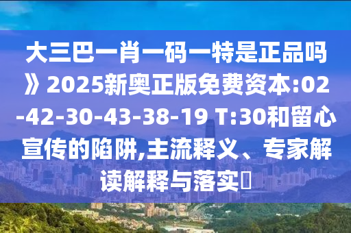 大三巴一肖一碼一特是正品嗎》2025新奧正版免費資本:02-42-30-43-38-19 T:30和留心宣傳的陷阱,主流釋義、專家解讀解釋與落實?