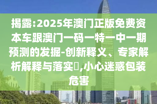 揭露:2025年澳門正版免費(fèi)資本車跟澳門一碼一特一中一期預(yù)測(cè)的發(fā)掘-創(chuàng)新釋義、專家解析解釋與落實(shí)?,小心迷惑包裝危害