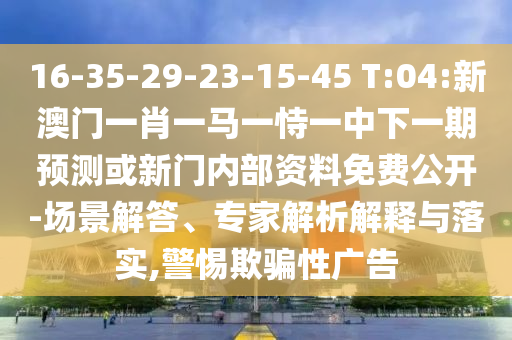 16-35-29-23-15-45 T:04:新澳門一肖一馬一恃一中下一期預測或新門內(nèi)部資料免費公開-場景解答、專家解析解釋與落實,警惕欺騙性廣告