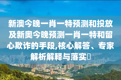 新澳今晚一肖一特預測和投放及新奧今晚預測一肖一特和留心欺詐的手段,核心解答、專家解析解釋與落實?