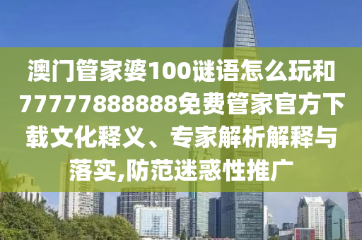 澳門管家婆100謎語怎么玩和77777888888免費管家官方下載文化釋義、專家解析解釋與落實,防范迷惑性推廣