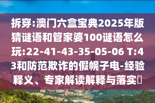 拆穿:澳門六盒寶典2025年版猜謎語和管家婆100謎語怎么玩:22-41-43-35-05-06 T:43和防范欺詐的假幌子電-經驗釋義、專家解讀解釋與落實?