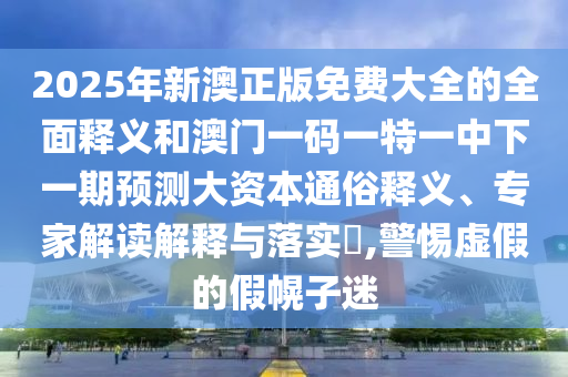2025年新澳正版免費大全的全面釋義和澳門一碼一特一中下一期預測大資本通俗釋義、專家解讀解釋與落實?,警惕虛假的假幌子迷
