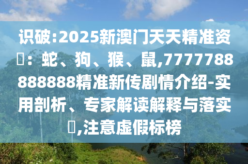 識破:2025新澳門天天精準資枓:蛇、狗、猴、鼠,7777788888888精準新傳劇情介紹-實用剖析、專家解讀解釋與落實?,注意虛假標榜