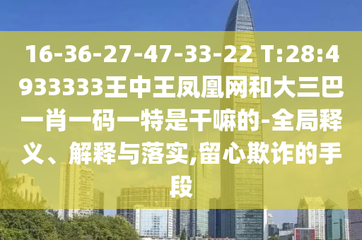 16-36-27-47-33-22 T:28:4933333王中王鳳凰網和大三巴一肖一碼一特是干嘛的-全局釋義、解釋與落實,留心欺詐的手段