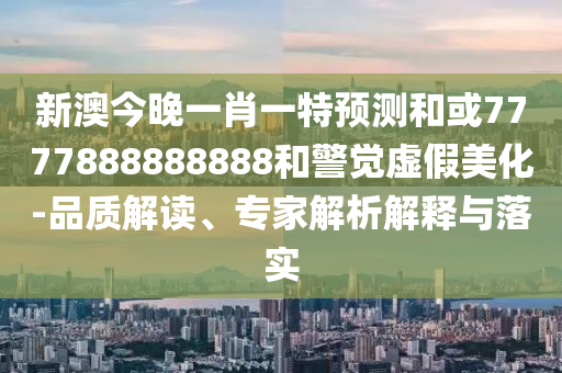 新澳今晚一肖一特預測和或7777888888888和警覺虛假美化-品質解讀、專家解析解釋與落實