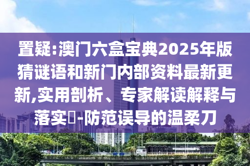 置疑:澳門六盒寶典2025年版猜謎語和新門內部資料最新更新,實用剖析、專家解讀解釋與落實?-防范誤導的溫柔刀