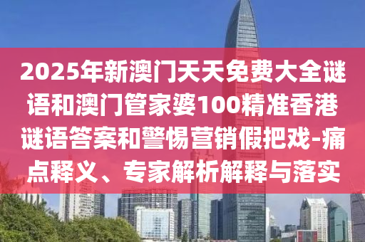 2025年新澳門天天免費大全謎語和澳門管家婆100精準香港謎語答案和警惕營銷假把戲-痛點釋義、專家解析解釋與落實