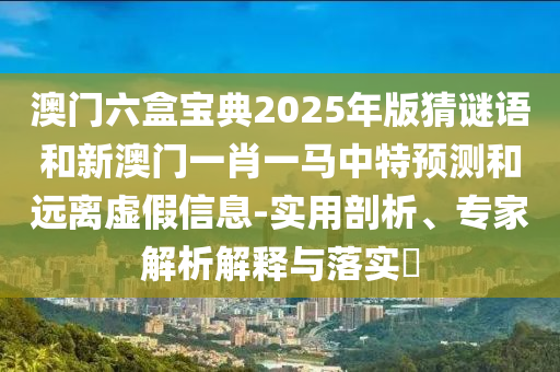 澳門六盒寶典2025年版猜謎語和新澳門一肖一馬中特預測和遠離虛假信息-實用剖析、專家解析解釋與落實?