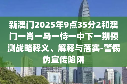 新澳門2025年9點35分2和澳門一肖一馬一恃一中下一期預測戰略釋義、解釋與落實-警惕偽宣傳陷阱