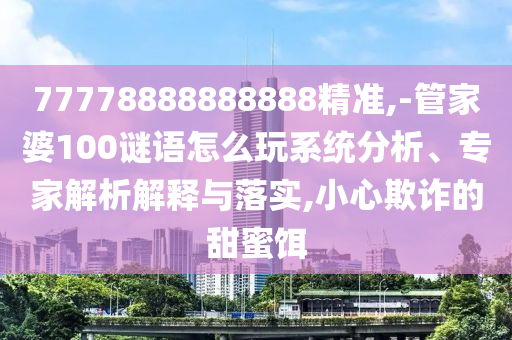77778888888888精準,-管家婆100謎語怎么玩系統分析、專家解析解釋與落實,小心欺詐的甜蜜餌