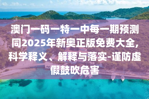 澳門(mén)一碼一特一中每一期預(yù)測(cè)同2025年新奧正版免費(fèi)大全,科學(xué)釋義、解釋與落實(shí)-謹(jǐn)防虛假鼓吹危害